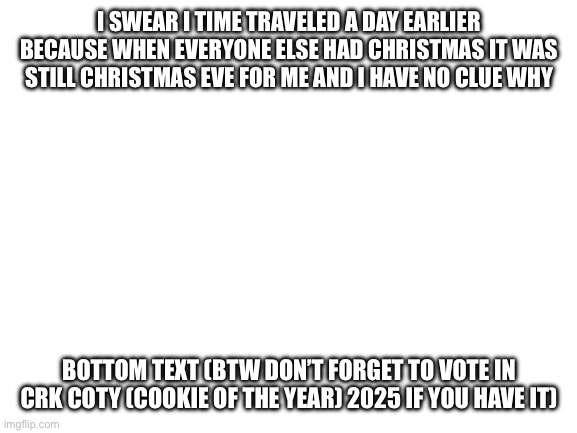Uh | I SWEAR I TIME TRAVELED A DAY EARLIER BECAUSE WHEN EVERYONE ELSE HAD CHRISTMAS IT WAS STILL CHRISTMAS EVE FOR ME AND I HAVE NO CLUE WHY; BOTTOM TEXT (BTW DON’T FORGET TO VOTE IN CRK COTY (COOKIE OF THE YEAR) 2025 IF YOU HAVE IT) | image tagged in blank white template | made w/ Imgflip meme maker