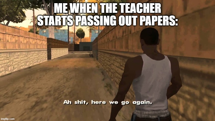 tired of this bs | ME WHEN THE TEACHER STARTS PASSING OUT PAPERS: | image tagged in ah shit here we go again | made w/ Imgflip meme maker