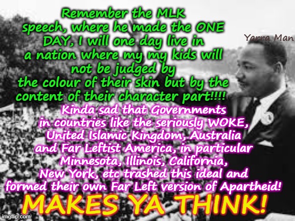 I have a dream, that one day in a World far removed from Far Leftist ideals! | Remember the MLK speech, where he made the ONE DAY, I will one day live in a nation where my my kids will not be judged by
the colour of their skin but by the content of their character part!!!! Yarra Man; Kinda sad that Governments in countries like the seriously WOKE, United Islamic Kingdom, Australia and Far Leftist America, in particular Minnesota, Illinois, California, New York, etc trashed this ideal and formed their own Far Left version of Apartheid! MAKES YA THINK! | image tagged in self gratification by proxy,virtue signalling woke,uik stalin starmer,frey walz newsom,illinois ny,australia victoria albanese | made w/ Imgflip meme maker