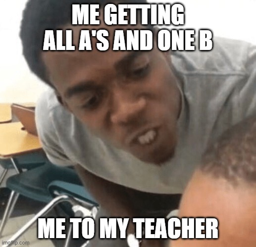 Angry Black Dude in your Ear | ME GETTING ALL A'S AND ONE B; ME TO MY TEACHER | image tagged in angry black dude in your ear | made w/ Imgflip meme maker
