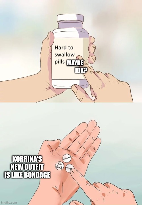 does it look like I'm wrong. (note to mods. I just had to say my mind.) | MAYBE            IDK? KORRINA'S NEW OUTFIT IS LIKE BONDAGE | image tagged in memes,hard to swallow pills,i can't be the only one,who is thinking this | made w/ Imgflip meme maker