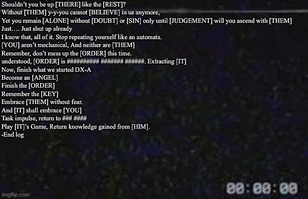 #1 | Shouldn’t you be up [THERE] like the [REST]?
Without [THEM] y-y-you cannot [BELIEVE] in us anymore,
Yet you remain [ALONE] without [DOUBT] or [SIN] only until [JUDGEMENT] will you ascend with [THEM]


Just…. Just shut up already 
I know that, all of it. Stop repeating yourself like an automata.
[YOU] aren’t mechanical, And neither are [THEM]
Remember, don’t mess up the [ORDER] this time.



understood, [ORDER] is ########## ####### ######. Extracting [IT]


Now, finish what we started DX-A
Become an [ANGEL]
Finish the [ORDER]
Remember the [KEY]
Embrace [THEM] without fear.
And [IT] shall embrace [YOU]


Task impulse, return to ### ####
Play [IT]’s Game, Return knowledge gained from [HIM]. 

-End log | image tagged in data logs | made w/ Imgflip meme maker