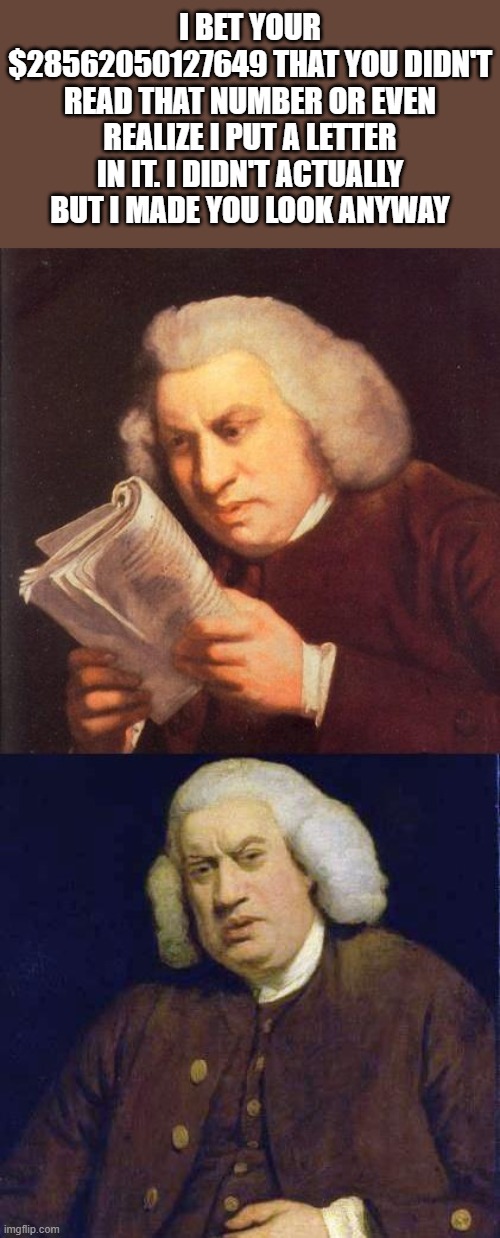 Dafuq did I just read | I BET YOUR $28562050127649 THAT YOU DIDN'T READ THAT NUMBER OR EVEN REALIZE I PUT A LETTER IN IT. I DIDN'T ACTUALLY BUT I MADE YOU LOOK ANYWAY | image tagged in dafuq did i just read,lol so funny,memes,oh wow are you actually reading these tags,stop reading the tags,reading | made w/ Imgflip meme maker