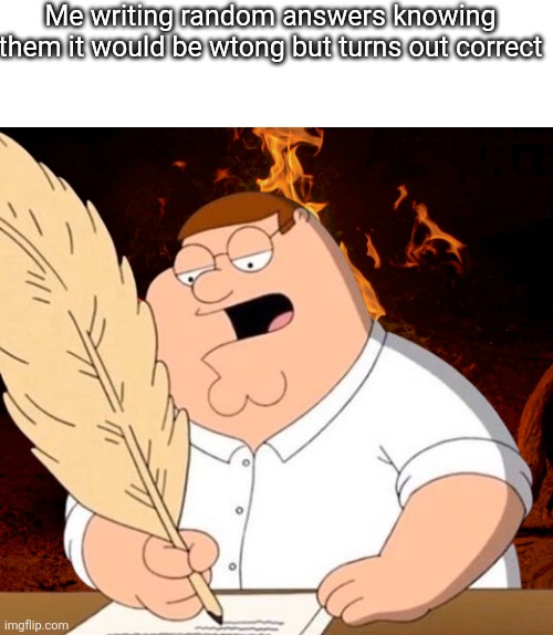 peter fire writing | Me writing random answers knowing them it would be wtong but turns out correct | image tagged in peter fire writing | made w/ Imgflip meme maker