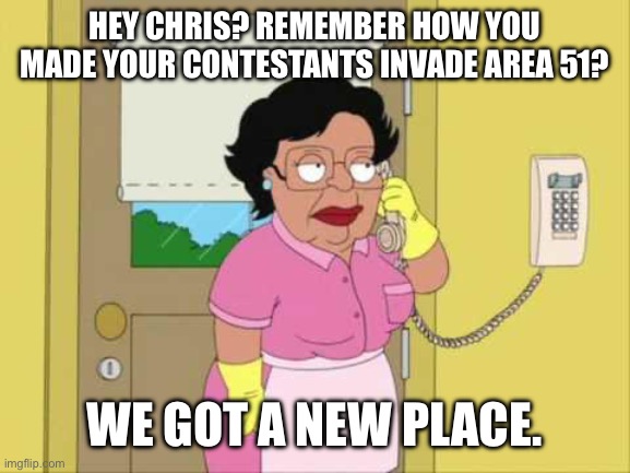 Consuela Meme | HEY CHRIS? REMEMBER HOW YOU MADE YOUR CONTESTANTS INVADE AREA 51? WE GOT A NEW PLACE. | image tagged in memes,consuela | made w/ Imgflip meme maker