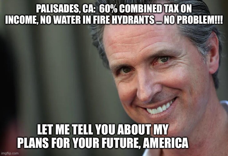 Gavin Newsom | PALISADES, CA:  60% COMBINED TAX ON INCOME, NO WATER IN FIRE HYDRANTS … NO PROBLEM!!! LET ME TELL YOU ABOUT MY PLANS FOR YOUR FUTURE, AMERICA | image tagged in gavin newsom | made w/ Imgflip meme maker