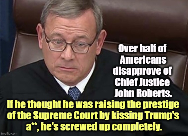The most corrupt Supreme Court in American history. | Over half of 
Americans disapprove of 
Chief Justice 
John Roberts. If he thought he was raising the prestige 
of the Supreme Court by kissing Trump's 
a**, he's screwed up completely. | image tagged in chief justice john roberts,supreme court,trump,kissing,rubber stamp | made w/ Imgflip meme maker