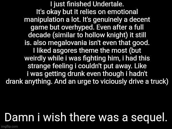 I just finished Undertale. It's okay but it relies on emotional manipulation a lot. It's genuinely a decent game but overhyped. Even after a full decade (similar to hollow knight) it still is. also megalovania isn't even that good. I liked asgores theme the most (but weirdly while i was fighting him, i had this strange feeling i couldn't put away. Like i was getting drunk even though i hadn't drank anything. And an urge to viciously drive a truck); Damn i wish there was a sequel. | made w/ Imgflip meme maker