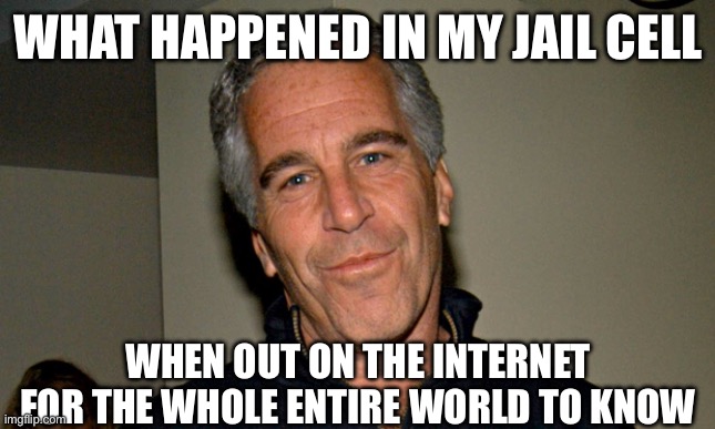Everybody knows about Jeffrey Epstein | WHAT HAPPENED IN MY JAIL CELL; WHEN OUT ON THE INTERNET FOR THE WHOLE ENTIRE WORLD TO KNOW | image tagged in jeffrey epstein,epstein,jail,prison,wtf,alright then keep your secrets | made w/ Imgflip meme maker