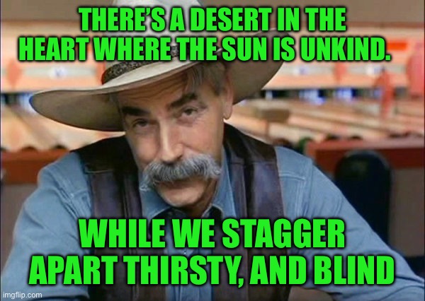 Sam Elliott special kind of stupid | THERE’S A DESERT IN THE HEART WHERE THE SUN IS UNKIND. WHILE WE STAGGER APART THIRSTY, AND BLIND | image tagged in sam elliott special kind of stupid | made w/ Imgflip meme maker