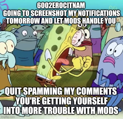 6002erocitnaM you are so done | 6002EROCITNAM 
GOING TO SCREENSHOT MY NOTIFICATIONS TOMORROW AND LET MODS HANDLE YOU; QUIT SPAMMING MY COMMENTS 
YOU'RE GETTING YOURSELF INTO MORE TROUBLE WITH MODS | image tagged in spongebob yelling | made w/ Imgflip meme maker
