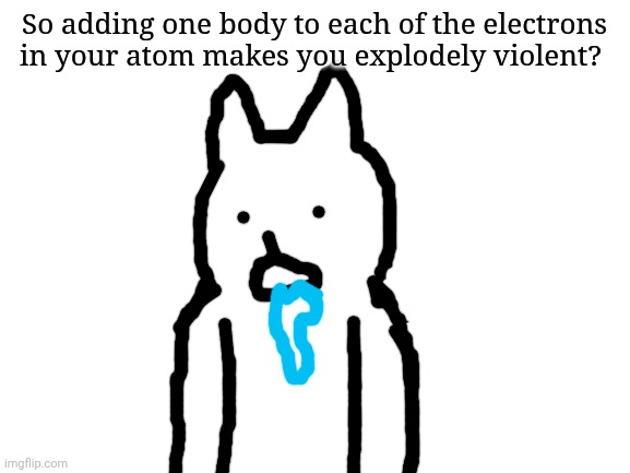 I am grapes. | So adding one body to each of the electrons in your atom makes you explodely violent? | image tagged in blank white template | made w/ Imgflip meme maker