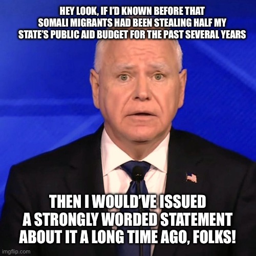 Tim Walz Debate 2024 | HEY LOOK, IF I’D KNOWN BEFORE THAT SOMALI MIGRANTS HAD BEEN STEALING HALF MY STATE’S PUBLIC AID BUDGET FOR THE PAST SEVERAL YEARS; THEN I WOULD’VE ISSUED A STRONGLY WORDED STATEMENT ABOUT IT A LONG TIME AGO, FOLKS! | image tagged in tim walz debate 2024 | made w/ Imgflip meme maker