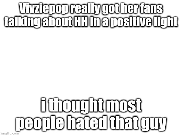 Vivziepop really got her fans talking about HH in a positive light; i thought most people hated that guy | made w/ Imgflip meme maker