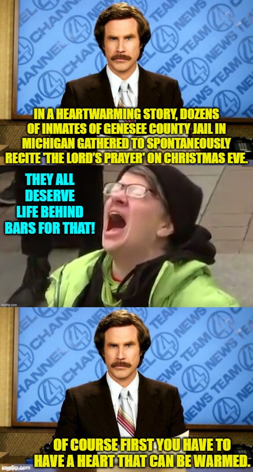 Now if they were praying to Allah or Buddha no doubt leftist hearts WOULD melt. | IN A HEARTWARMING STORY, DOZENS OF INMATES OF GENESEE COUNTY JAIL IN MICHIGAN GATHERED TO SPONTANEOUSLY RECITE 'THE LORD’S PRAYER' ON CHRISTMAS EVE. THEY ALL DESERVE LIFE BEHIND BARS FOR THAT! OF COURSE FIRST YOU HAVE TO HAVE A HEART THAT CAN BE WARMED. | image tagged in breaking news | made w/ Imgflip meme maker