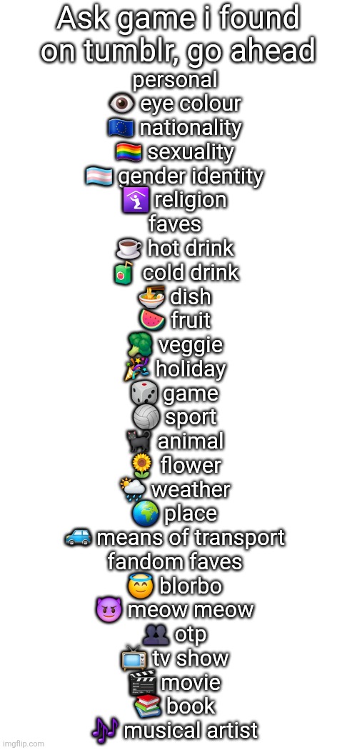 Ask game i found on tumblr, go ahead; personal

👁 eye colour

🇪🇺 nationality

🏳️‍🌈 sexuality

🏳️‍⚧️ gender identity

🛐 religion

faves

☕️ hot drink

🧃 cold drink

🍜 dish

🍉 fruit

🥦 veggie

🎉 holiday

🎲 game

🏐 sport

🐈‍⬛ animal

🌻 flower

🌦 weather

🌍 place

🚙 means of transport

fandom faves

😇 blorbo

😈 meow meow

👥️ otp

📺 tv show

🎬 movie

📚 book

🎶 musical artist | image tagged in blank white template | made w/ Imgflip meme maker