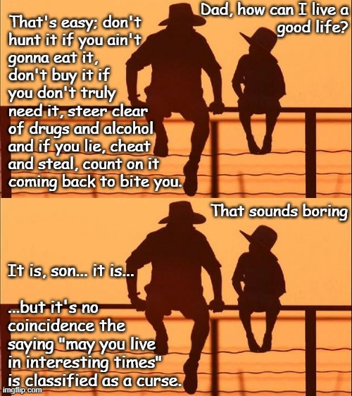 Mhmm | Dad, how can I live a
 good life? That's easy; don't
hunt it if you ain't
gonna eat it,
don't buy it if
you don't truly
need it, steer clear
of drugs and alcohol
and if you lie, cheat
and steal, count on it
coming back to bite you. That sounds boring; It is, son... it is...
 
...but it's no
coincidence the
saying "may you live
in interesting times" 
is classified as a curse. | image tagged in cowboy father and son,folksy wisdom | made w/ Imgflip meme maker