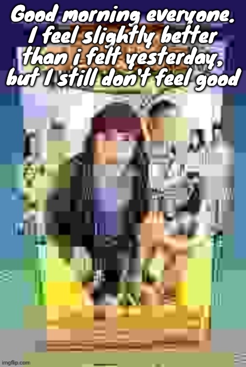 At least I don't feel like puking | Good morning everyone. I feel slightly better than i felt yesterday, but I still don't feel good | image tagged in dude wheres the quality | made w/ Imgflip meme maker