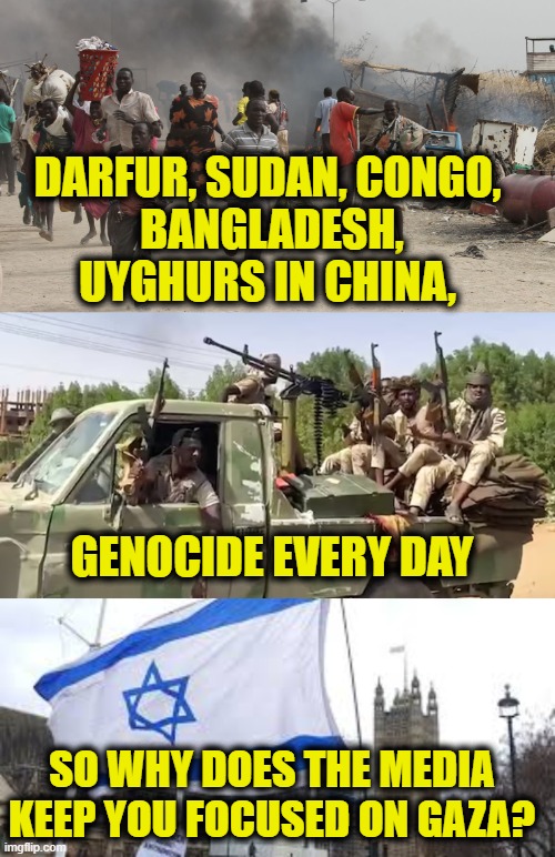 More Leftist Logic | DARFUR, SUDAN, CONGO, 
BANGLADESH,
UYGHURS IN CHINA, GENOCIDE EVERY DAY; SO WHY DOES THE MEDIA
KEEP YOU FOCUSED ON GAZA? | image tagged in antisemitism | made w/ Imgflip meme maker