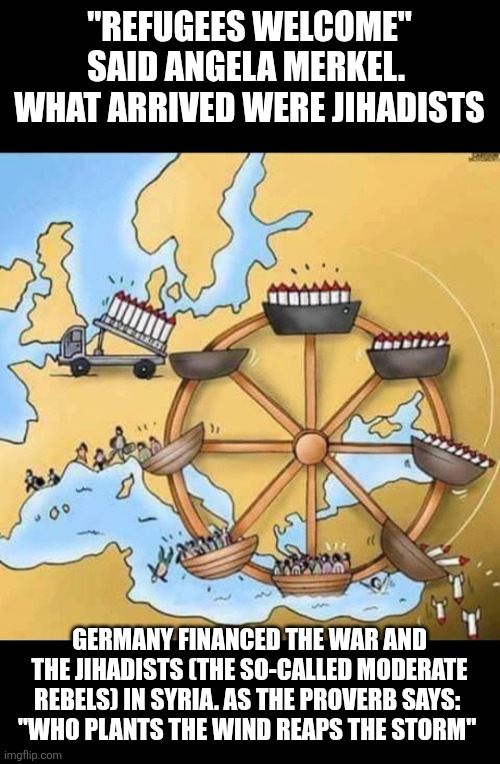 Germany welcoming refugees | "REFUGEES WELCOME" SAID ANGELA MERKEL.  WHAT ARRIVED WERE JIHADISTS; GERMANY FINANCED THE WAR AND THE JIHADISTS (THE SO-CALLED MODERATE REBELS) IN SYRIA. AS THE PROVERB SAYS: 
"WHO PLANTS THE WIND REAPS THE STORM" | image tagged in germany,refugees,islamism,angela merkel,barack obama,joe biden | made w/ Imgflip meme maker