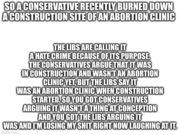 WTF. | THE LIBS ARE CALLING IT A HATE CRIME BECAUSE OF ITS PURPOSE. THE CONSERVATIVES ARGUE THAT IT WAS IN CONSTRUCTION AND WASN'T AN ABORTION CLINIC YET, BUT THE LIBS SAY IT WAS AN ABORTION CLINIC WHEN CONSTRUCTION STARTED. SO YOU GOT CONSERVATIVES ARGUING IT WASN'T A THING AT CONCEPTION AND YOU GOT THE LIBS ARGUING IT WAS AND I'M LOSING MY SHIT RIGHT NOW LAUGHING AT IT. SO A CONSERVATIVE RECENTLY BURNED DOWN A CONSTRUCTION SITE OF AN ABORTION CLINIC | image tagged in stupid politicians | made w/ Imgflip meme maker