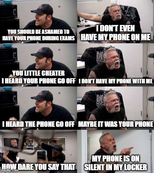 title | YOU SHOULD BE ASHAMED TO HAVE YOUR PHONE DURING EXAMS; I DON'T EVEN HAVE MY PHONE ON ME; YOU LITTLE CHEATER I HEARD YOUR PHONE GO OFF; I DON'T HAVE MY PHONE WITH ME; I HEARD THE PHONE GO OFF; MAYBE IT WAS YOUR PHONE; HOW DARE YOU SAY THAT; MY PHONE IS ON SILENT IN MY LOCKER | image tagged in american chopper extended | made w/ Imgflip meme maker
