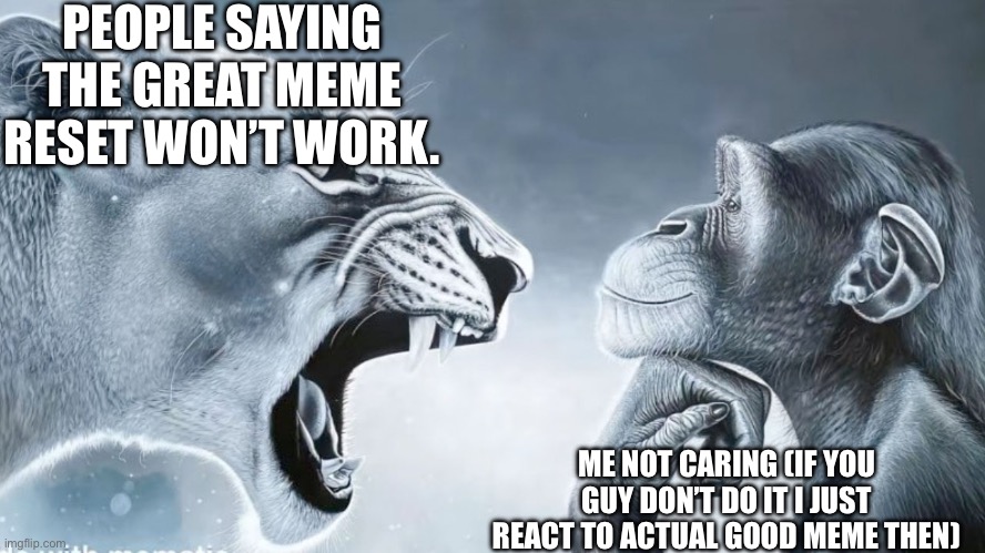 The great meme reset :) | PEOPLE SAYING THE GREAT MEME RESET WON’T WORK. ME NOT CARING (IF YOU GUY DON’T DO IT I JUST REACT TO ACTUAL GOOD MEME THEN) | image tagged in angry lion vs smart chimp | made w/ Imgflip meme maker