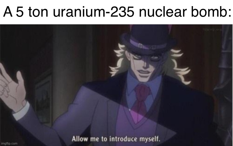 Allow me to introduce myself(jojo) | A 5 ton uranium-235 nuclear bomb: | image tagged in allow me to introduce myself jojo | made w/ Imgflip meme maker