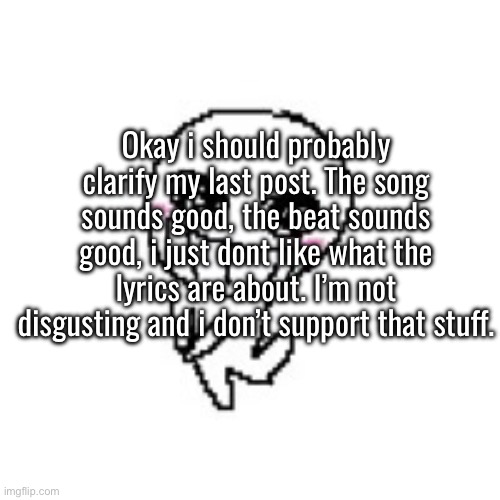 posting it was a mistake and i highkey feel terrible, sorry guys. | Okay i should probably clarify my last post. The song sounds good, the beat sounds good, i just dont like what the lyrics are about. I’m not disgusting and i don’t support that stuff. | made w/ Imgflip meme maker