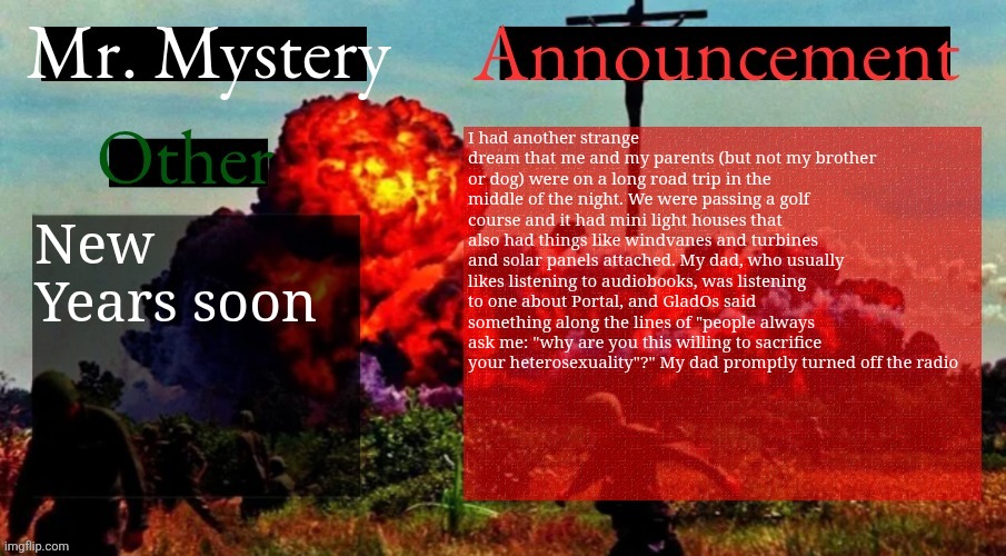 Gm | I had another strange dream that me and my parents (but not my brother or dog) were on a long road trip in the middle of the night. We were passing a golf course and it had mini light houses that also had things like windvanes and turbines and solar panels attached. My dad, who usually likes listening to audiobooks, was listening to one about Portal, and GladOs said something along the lines of "people always ask me: "why are you this willing to sacrifice your heterosexuality"?" My dad promptly turned off the radio; New Years soon | image tagged in mr mystery announcement template v2 | made w/ Imgflip meme maker