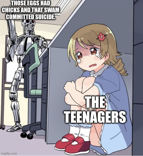 Anime Girl Hiding from Terminator | THOSE EGGS HAD CHICKS AND THAT SWAM COMMITTED SUICIDE. THE TEENAGERS | image tagged in anime girl hiding from terminator | made w/ Imgflip meme maker