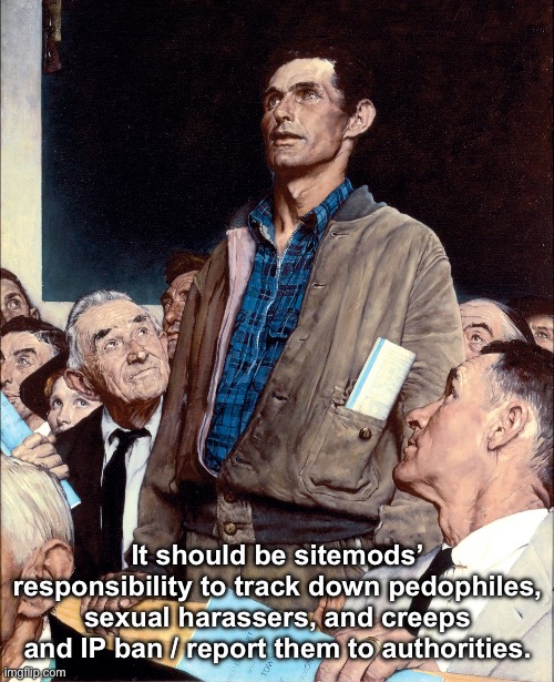 . | It should be sitemods’ responsibility to track down pedophiles, sexual harassers, and creeps and IP ban / report them to authorities. | made w/ Imgflip meme maker