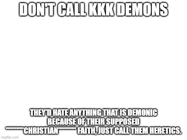they are hardcore christians so this is likely accurate | DON'T CALL KKK DEMONS; THEY'D HATE ANYTHING THAT IS DEMONIC BECAUSE OF THEIR SUPPOSED """"""CHRISTIAN"""""" FAITH, JUST CALL THEM HERETICS. | image tagged in kkk,demon,christian,ku klux klan,heresy | made w/ Imgflip meme maker
