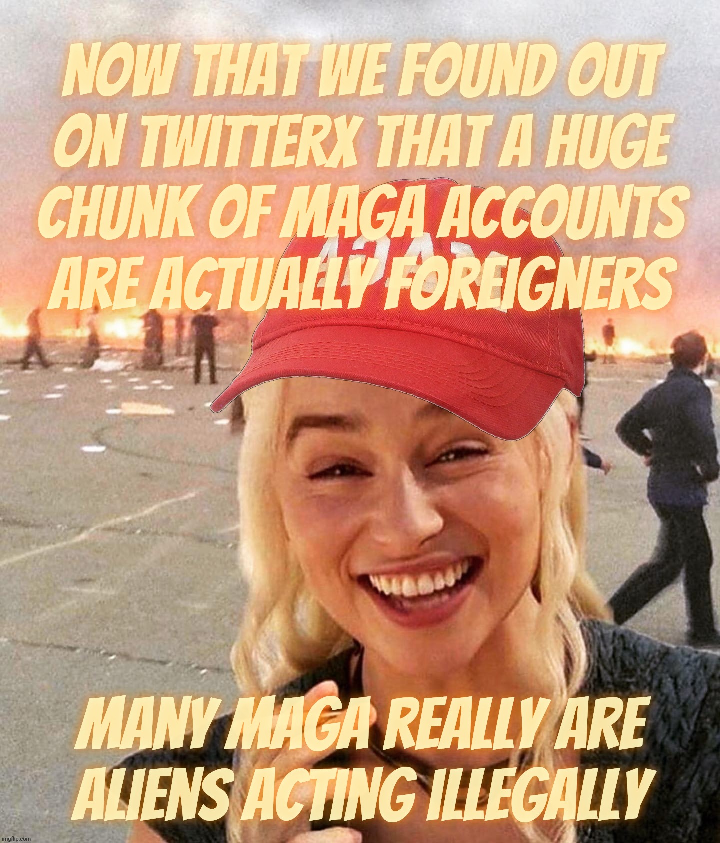 Many anti-illegal alien MAGAs are actually alien agents illegally acting as Americans because the MAGAt idiocracy wasn't enough | Now that we found out
on TwitterX that a huge
chunk of MAGA accounts are actually foreigners Many MAGA really are aliens acting illegally | image tagged in disaster smoker girl maga edition,illegal alien magats,larping as americans,as revealed on twitterx,i told you they were foreign | made w/ Imgflip meme maker