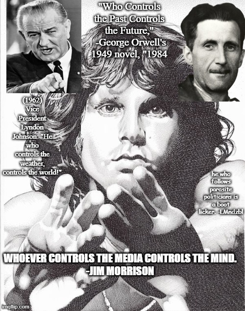 "Who Controls the Past Controls the Future,"  -George Orwell's 1949 novel, "1984; (1962) Vice President Lyndon Johnson: "He who controls the weather, controls the world!"; he who follows parasite politicians is a boot licker. -LMndzbl; WHOEVER CONTROLS THE MEDIA CONTROLS THE MIND.
-JIM MORRISON | made w/ Imgflip meme maker