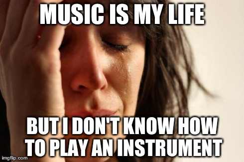 First World Problems | MUSIC IS MY LIFE BUT I DON'T KNOW HOW TO PLAY AN INSTRUMENT | image tagged in memes,first world problems | made w/ Imgflip meme maker