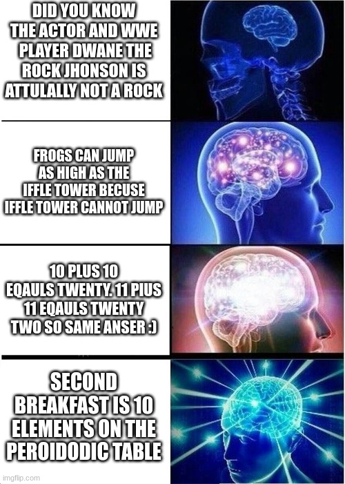 Expanding Brain Meme | DID YOU KNOW THE ACTOR AND WWE  PLAYER DWANE THE ROCK JHONSON IS ATTULALLY NOT A ROCK; FROGS CAN JUMP AS HIGH AS THE IFFLE TOWER BECUSE IFFLE TOWER CANNOT JUMP; 10 PLUS 10 EQAULS TWENTY. 11 PIUS 11 EQAULS TWENTY TWO SO SAME ANSER :); SECOND BREAKFAST IS 10 ELEMENTS ON THE PEROIDODIC TABLE | image tagged in memes,expanding brain | made w/ Imgflip meme maker