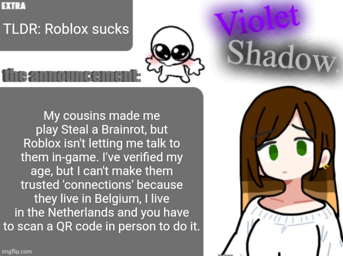 Violet's little announcement template | TLDR: Roblox sucks; My cousins made me play Steal a Brainrot, but Roblox isn't letting me talk to them in-game. I've verified my age, but I can't make them trusted 'connections' because they live in Belgium, I live in the Netherlands and you have to scan a QR code in person to do it. | image tagged in violet's little announcement template | made w/ Imgflip meme maker