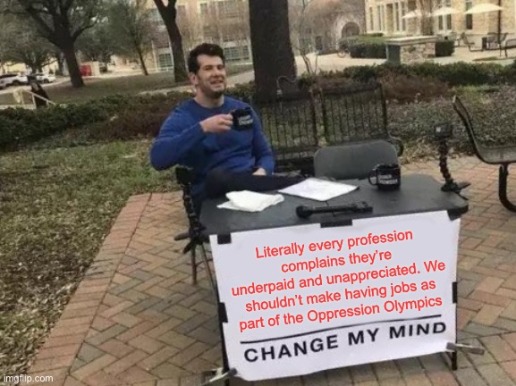 No more games in the Oppression Olympics | Literally every profession complains they’re underpaid and unappreciated. We shouldn’t make having jobs as part of the Oppression Olympics | image tagged in memes,change my mind | made w/ Imgflip meme maker