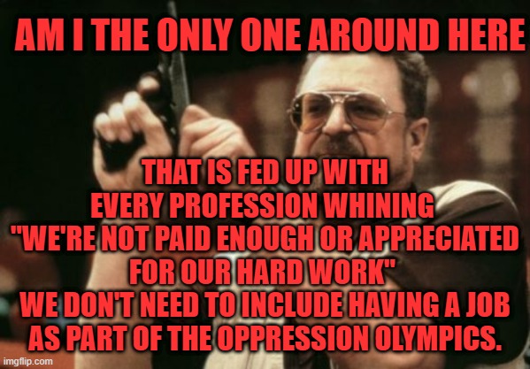 Quit whining about your job not being appreciated enough | AM I THE ONLY ONE AROUND HERE; THAT IS FED UP WITH EVERY PROFESSION WHINING 
"WE'RE NOT PAID ENOUGH OR APPRECIATED FOR OUR HARD WORK" 
WE DON'T NEED TO INCLUDE HAVING A JOB AS PART OF THE OPPRESSION OLYMPICS. | image tagged in memes,am i the only one around here | made w/ Imgflip meme maker