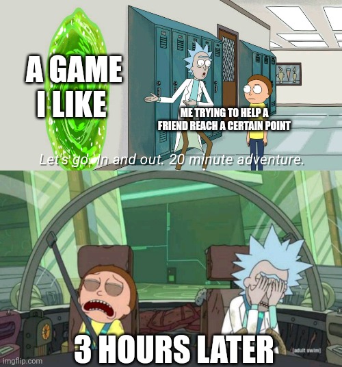 20 minute adventure rick morty | A GAME I LIKE; ME TRYING TO HELP A FRIEND REACH A CERTAIN POINT; 3 HOURS LATER | image tagged in 20 minute adventure rick morty | made w/ Imgflip meme maker