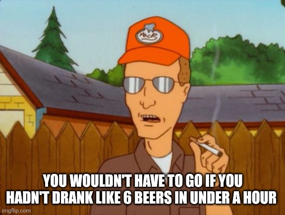 Dale Gribble | YOU WOULDN'T HAVE TO GO IF YOU HADN'T DRANK LIKE 6 BEERS IN UNDER A HOUR | image tagged in dale gribble | made w/ Imgflip meme maker