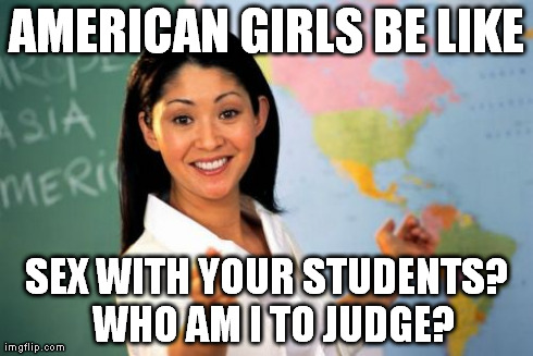 Unhelpful High School Teacher Meme | AMERICAN GIRLS BE LIKE SEX WITH YOUR STUDENTS?  WHO AM I TO JUDGE? | image tagged in memes,unhelpful high school teacher | made w/ Imgflip meme maker
