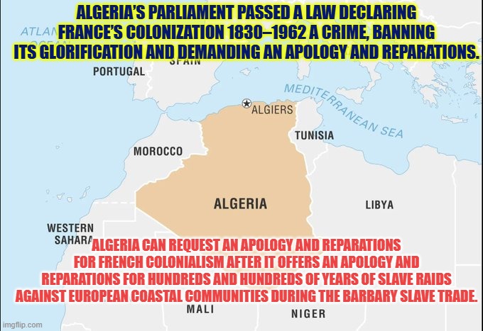 Algeria want to abuse benefits of western civilization | ALGERIA’S PARLIAMENT PASSED A LAW DECLARING FRANCE’S COLONIZATION 1830–1962 A CRIME, BANNING ITS GLORIFICATION AND DEMANDING AN APOLOGY AND REPARATIONS. ALGERIA CAN REQUEST AN APOLOGY AND REPARATIONS FOR FRENCH COLONIALISM AFTER IT OFFERS AN APOLOGY AND REPARATIONS FOR HUNDREDS AND HUNDREDS OF YEARS OF SLAVE RAIDS AGAINST EUROPEAN COASTAL COMMUNITIES DURING THE BARBARY SLAVE TRADE. | image tagged in algeria,france,western civilization,ottoman,colonization,christians | made w/ Imgflip meme maker