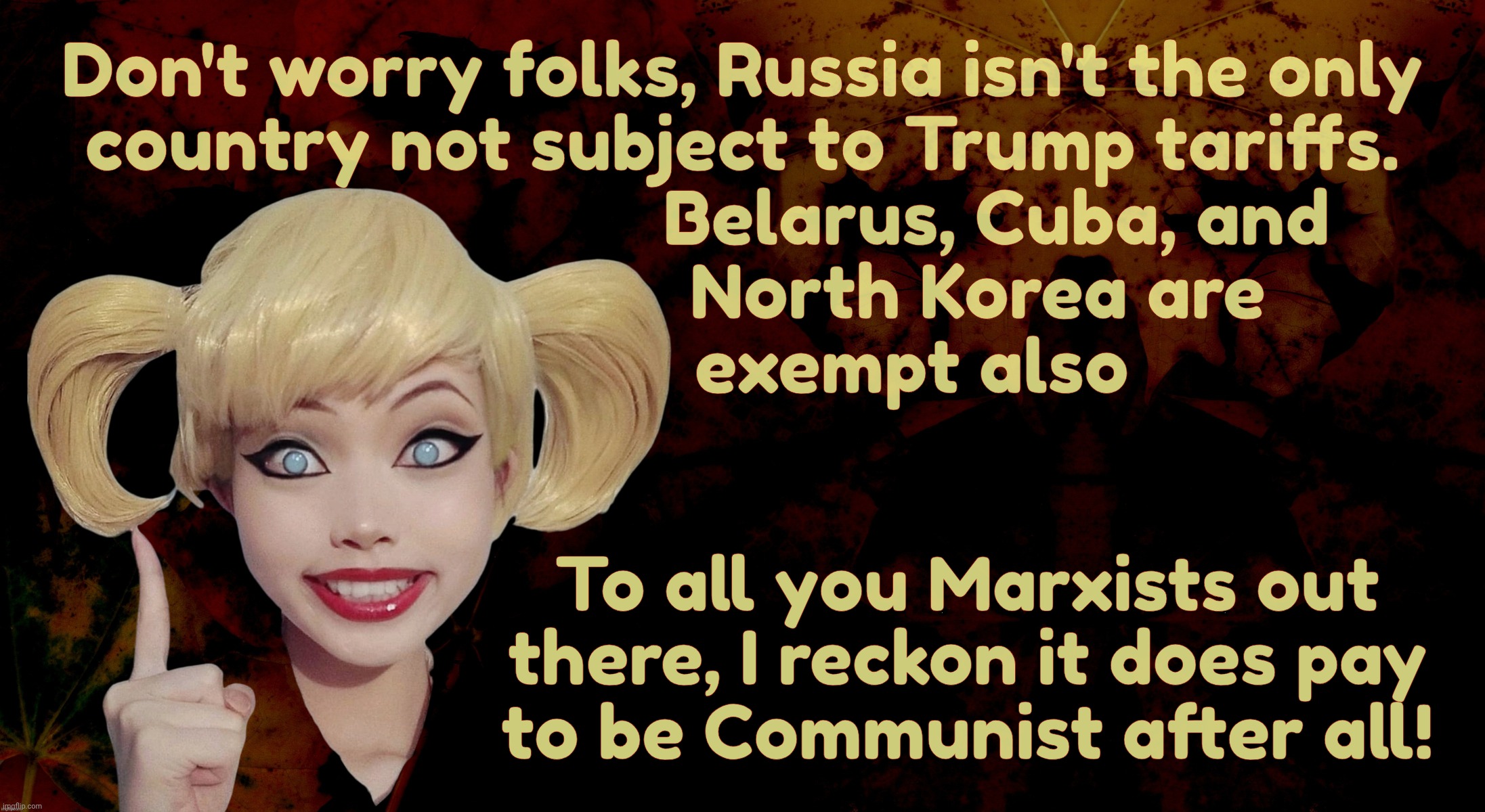 Why punish them more with tariffs as they already are sanctioned and we don't buy much from them anyways - so the excuse goes | Don't worry folks, Russia isn't the only
country not subject to Trump tariffs.
                           Belarus, Cuba, and
                          North Korea are 
                  exempt also; To all you Marxists out
there, I reckon it does pay
to be Communist after all! | image tagged in harley quinn,trump tariffs,russia is exempt,so is belarus cuba and north korea,the bad guys,maga hypocrisy | made w/ Imgflip meme maker