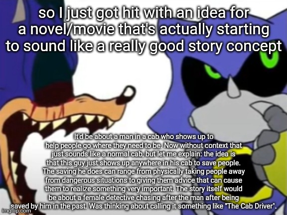 The idea is that he's a mysterious phenomenon who has been around and saving people for a very long time. | so I just got hit with an idea for a novel/movie that's actually starting to sound like a really good story concept; It'd be about a man in a cab who shows up to help people go where they need to be. Now without context that just sounds like a normal cab, but let me explain: the idea is that this guy just shows up anywhere in his cab to save people. The saving he does can range from physically taking people away from dangerous situations to giving them advice that can cause them to realize something very important. The story itself would be about a female detective chasing after the man after being saved by him in the past. Was thinking about calling it something like "The Cab Driver". | image tagged in exe ragebaiting with metal thinking | made w/ Imgflip meme maker