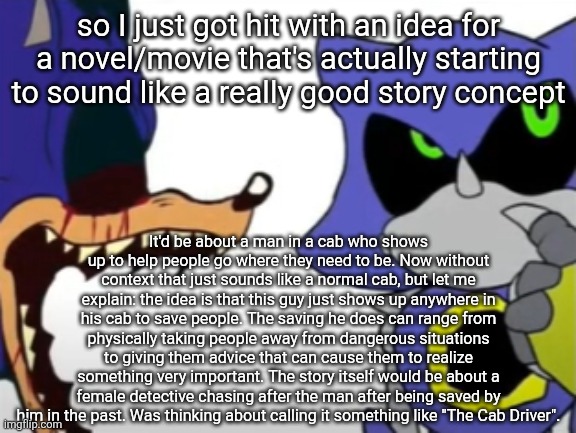 The idea is that he's a mysterious phenomenon who has been around and saving people for a very long time. | so I just got hit with an idea for a novel/movie that's actually starting to sound like a really good story concept; It'd be about a man in a cab who shows up to help people go where they need to be. Now without context that just sounds like a normal cab, but let me explain: the idea is that this guy just shows up anywhere in his cab to save people. The saving he does can range from physically taking people away from dangerous situations to giving them advice that can cause them to realize something very important. The story itself would be about a female detective chasing after the man after being saved by him in the past. Was thinking about calling it something like "The Cab Driver". | image tagged in exe ragebaiting with metal thinking | made w/ Imgflip meme maker