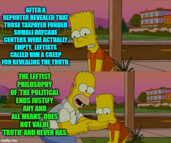 Go ahead leftists and deny this. | AFTER A REPORTER REVEALED THAT THOSE TAXPAYER FUNDED SOMALI DAYCARE CENTERS WERE ACTUALLY EMPTY,  LEFTISTS CALLED HIM A CREEP FOR REVEALING THE TRUTH. THE LEFTIST PHILOSOPHY OF 'THE POLITICAL ENDS JUSTIFY ANY AND ALL MEANS' DOES NOT VALUE 'TRUTH' AND NEVER HAS. | image tagged in worst day of my life | made w/ Imgflip meme maker
