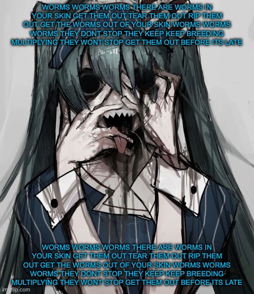 Source: https://pin.it/5zuuZqoOL | WORMS WORMS WORMS THERE ARE WORMS IN YOUR SKIN GET THEM OUT TEAR THEM OUT RIP THEM OUT GET THE WORMS OUT OF YOUR SKIN WORMS WORMS WORMS THEY DONT STOP THEY KEEP KEEP BREEDING MULTIPLYING THEY WONT STOP GET THEM OUT BEFORE ITS LATE; WORMS WORMS WORMS THERE ARE WORMS IN YOUR SKIN GET THEM OUT TEAR THEM OUT RIP THEM OUT GET THE WORMS OUT OF YOUR SKIN WORMS WORMS WORMS THEY DONT STOP THEY KEEP KEEP BREEDING MULTIPLYING THEY WONT STOP GET THEM OUT BEFORE ITS LATE | made w/ Imgflip meme maker