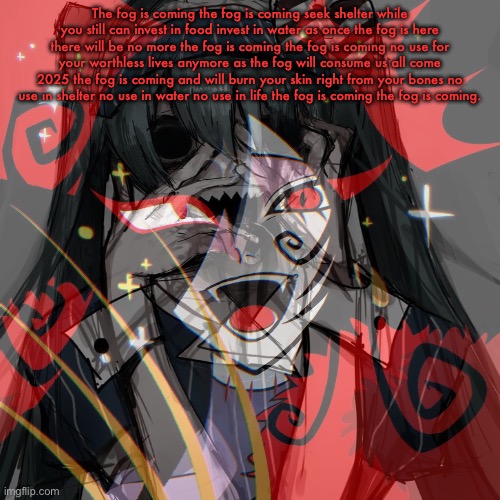 Hello, im Riley auld | The fog is coming the fog is coming seek shelter while you still can invest in food invest in water as once the fog is here there will be no more the fog is coming the fog is coming no use for your worthless lives anymore as the fog will consume us all come 2025 the fog is coming and will burn your skin right from your bones no use in shelter no use in water no use in life the fog is coming the fog is coming. | image tagged in the fog is coming | made w/ Imgflip meme maker